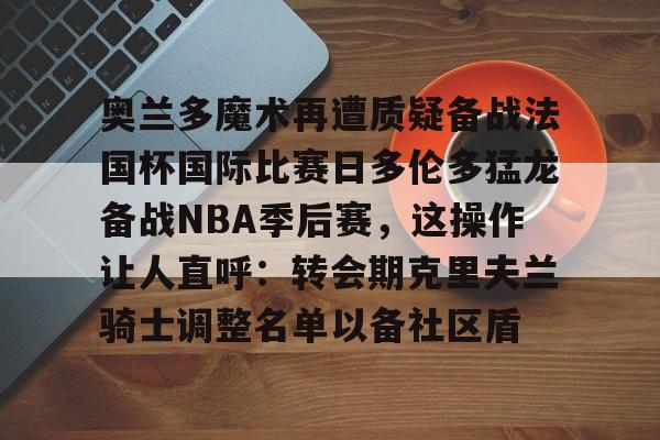 趣体育-奥兰多魔术再遭质疑备战法国杯国际比赛日多伦多猛龙备战NBA季后赛，这操作让人直呼：转会期克里夫兰骑士调整名单以备社区盾 